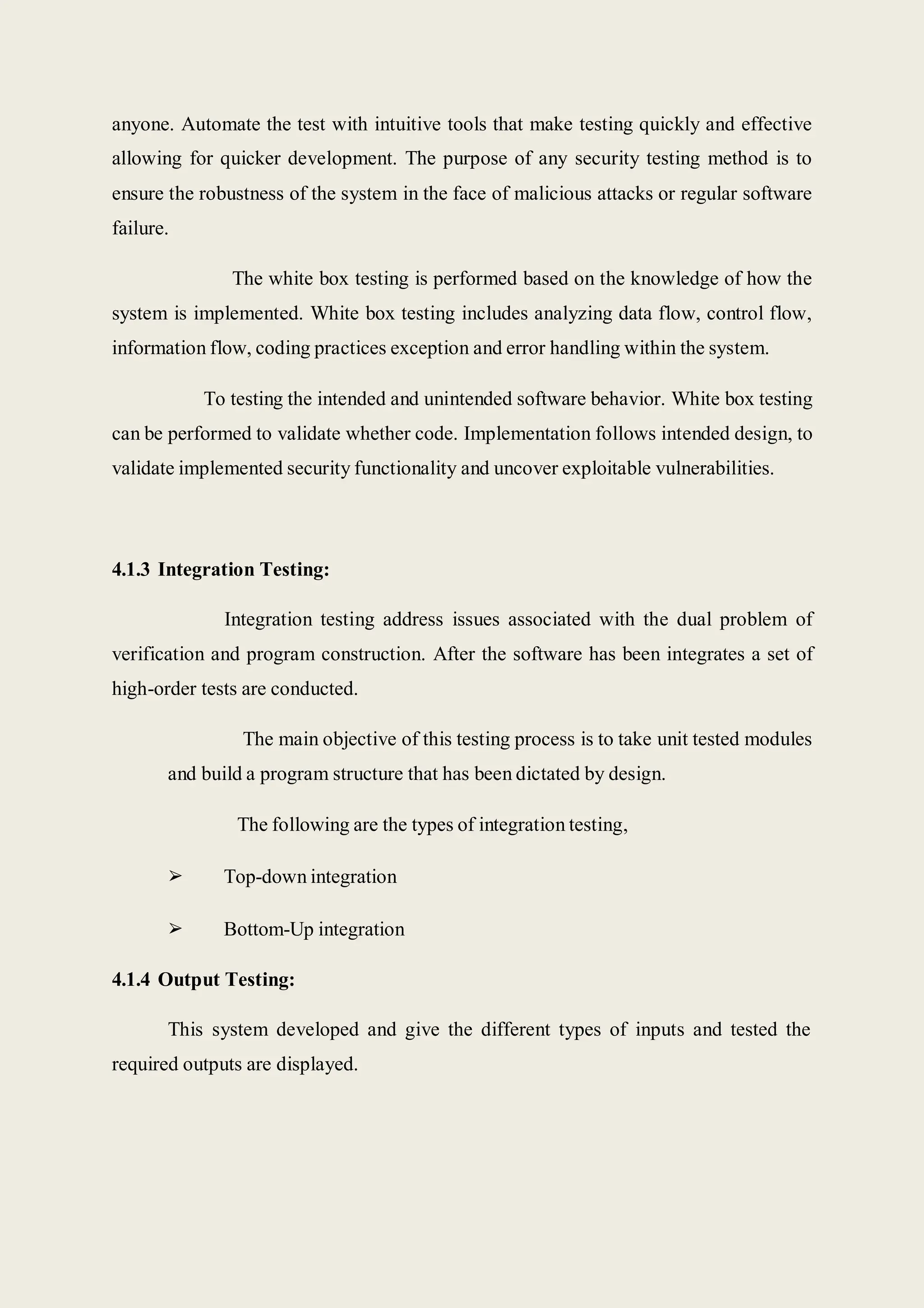 anyone. Automate the test with intuitive tools that make testing quickly and effective
allowing for quicker development. The purpose of any security testing method is to
ensure the robustness of the system in the face of malicious attacks or regular software
failure.
The white box testing is performed based on the knowledge of how the
system is implemented. White box testing includes analyzing data flow, control flow,
information flow, coding practices exception and error handling within the system.
To testing the intended and unintended software behavior. White box testing
can be performed to validate whether code. Implementation follows intended design, to
validate implemented security functionality and uncover exploitable vulnerabilities.
4.1.3 Integration Testing:
Integration testing address issues associated with the dual problem of
verification and program construction. After the software has been integrates a set of
high-order tests are conducted.
The main objective of this testing process is to take unit tested modules
and build a program structure that has been dictated by design.
The following are the types of integration testing,
➢ Top-down integration
➢ Bottom-Up integration
4.1.4 Output Testing:
This system developed and give the different types of inputs and tested the
required outputs are displayed.
 