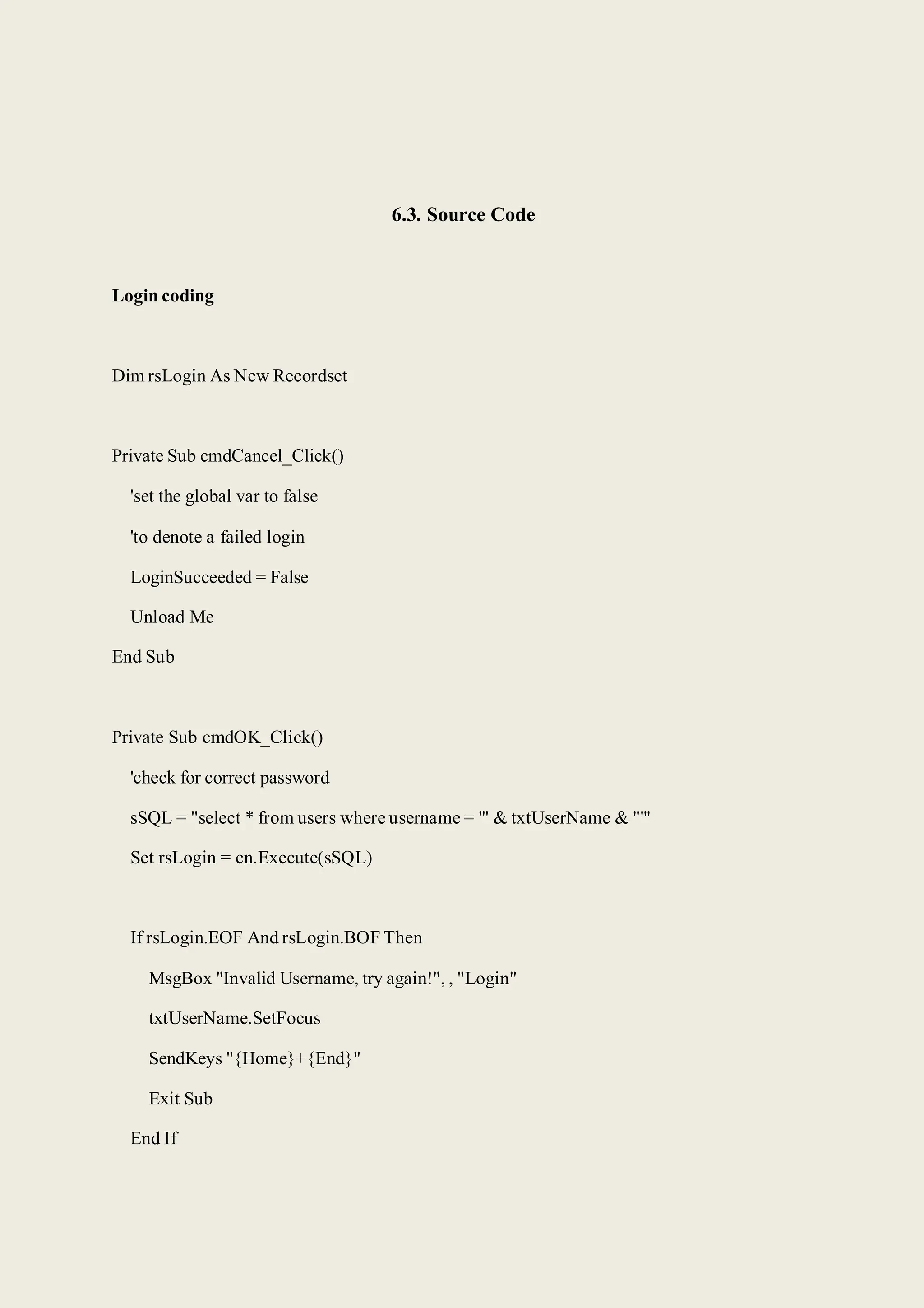 6.3. Source Code
Login coding
Dim rsLogin As New Recordset
Private Sub cmdCancel_Click()
'set the global var to false
'to denote a failed login
LoginSucceeded = False
Unload Me
End Sub
Private Sub cmdOK_Click()
'check for correct password
sSQL = "select * from users where username = '" & txtUserName & "'"
Set rsLogin = cn.Execute(sSQL)
If rsLogin.EOF And rsLogin.BOF Then
MsgBox "Invalid Username, try again!", , "Login"
txtUserName.SetFocus
SendKeys "{Home}+{End}"
Exit Sub
End If
 