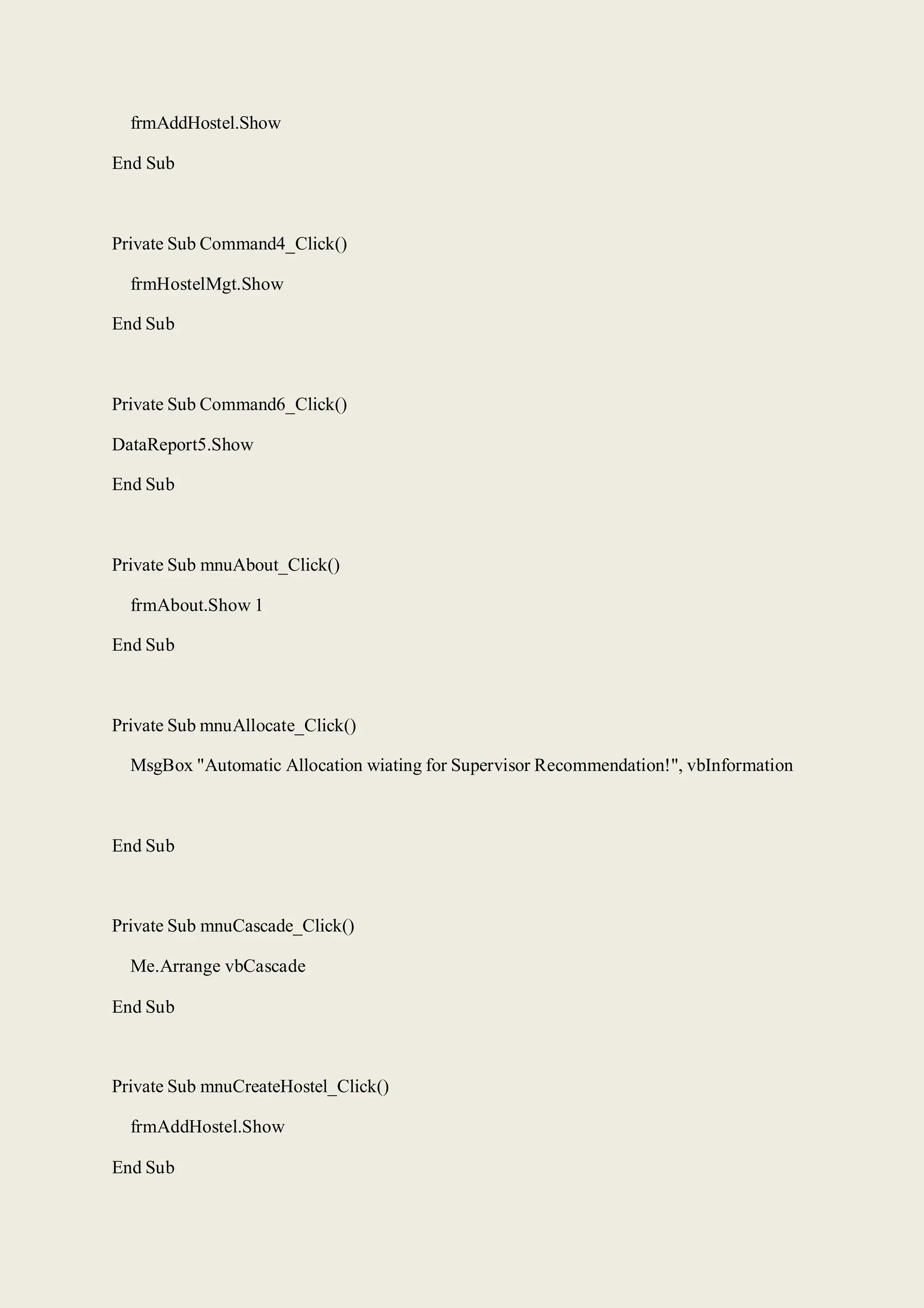 frmAddHostel.Show
End Sub
Private Sub Command4_Click()
frmHostelMgt.Show
End Sub
Private Sub Command6_Click()
DataReport5.Show
End Sub
Private Sub mnuAbout_Click()
frmAbout.Show 1
End Sub
Private Sub mnuAllocate_Click()
MsgBox "Automatic Allocation wiating for Supervisor Recommendation!", vbInformation
End Sub
Private Sub mnuCascade_Click()
Me.Arrange vbCascade
End Sub
Private Sub mnuCreateHostel_Click()
frmAddHostel.Show
End Sub
 