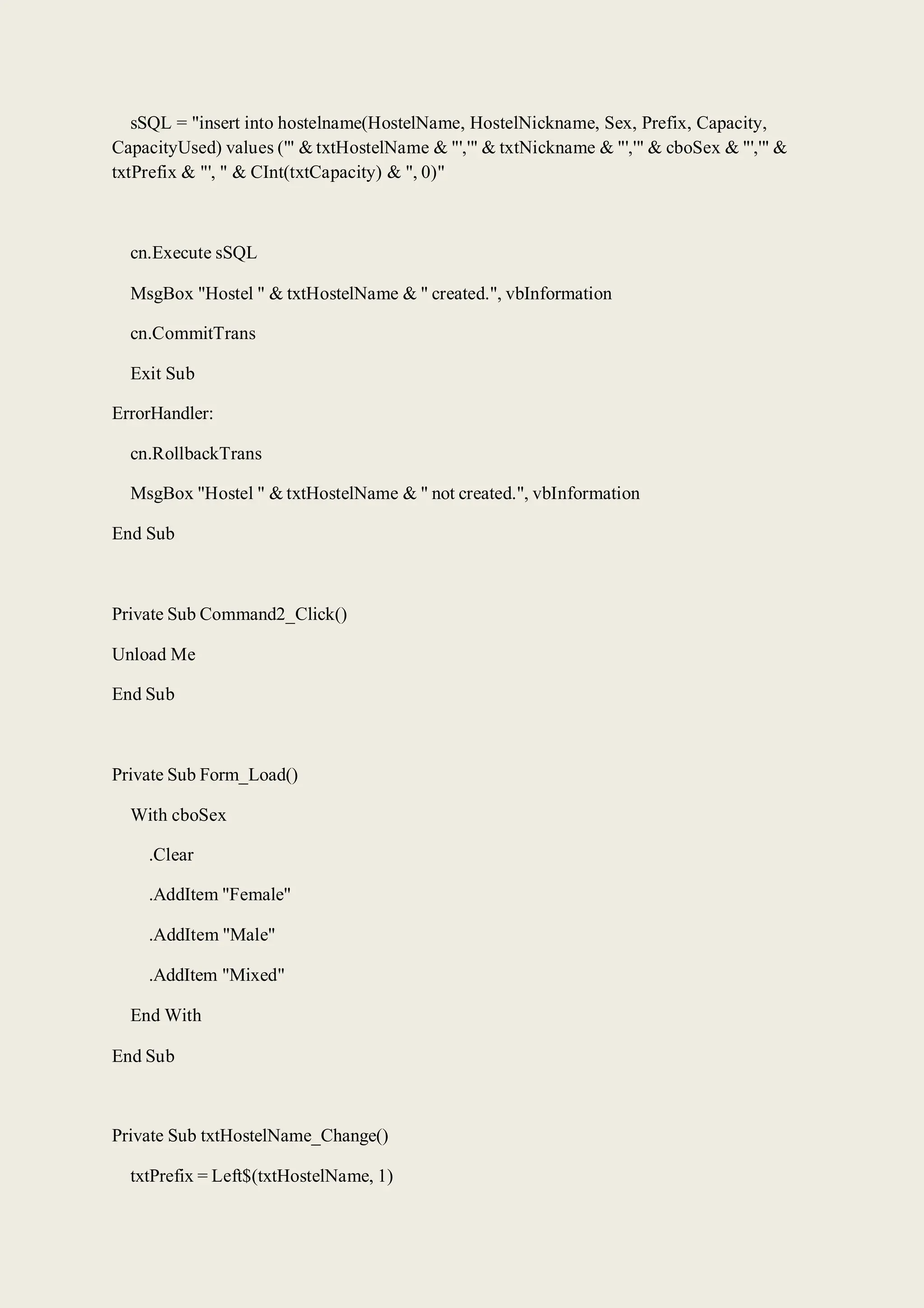 sSQL = "insert into hostelname(HostelName, HostelNickname, Sex, Prefix, Capacity,
CapacityUsed) values ('" & txtHostelName & "','" & txtNickname & "','" & cboSex & "','" &
txtPrefix & "', " & CInt(txtCapacity) & ", 0)"
cn.Execute sSQL
MsgBox "Hostel " & txtHostelName & " created.", vbInformation
cn.CommitTrans
Exit Sub
ErrorHandler:
cn.RollbackTrans
MsgBox "Hostel " & txtHostelName & " not created.", vbInformation
End Sub
Private Sub Command2_Click()
Unload Me
End Sub
Private Sub Form_Load()
With cboSex
.Clear
.AddItem "Female"
.AddItem "Male"
.AddItem "Mixed"
End With
End Sub
Private Sub txtHostelName_Change()
txtPrefix = Left$(txtHostelName, 1)
 