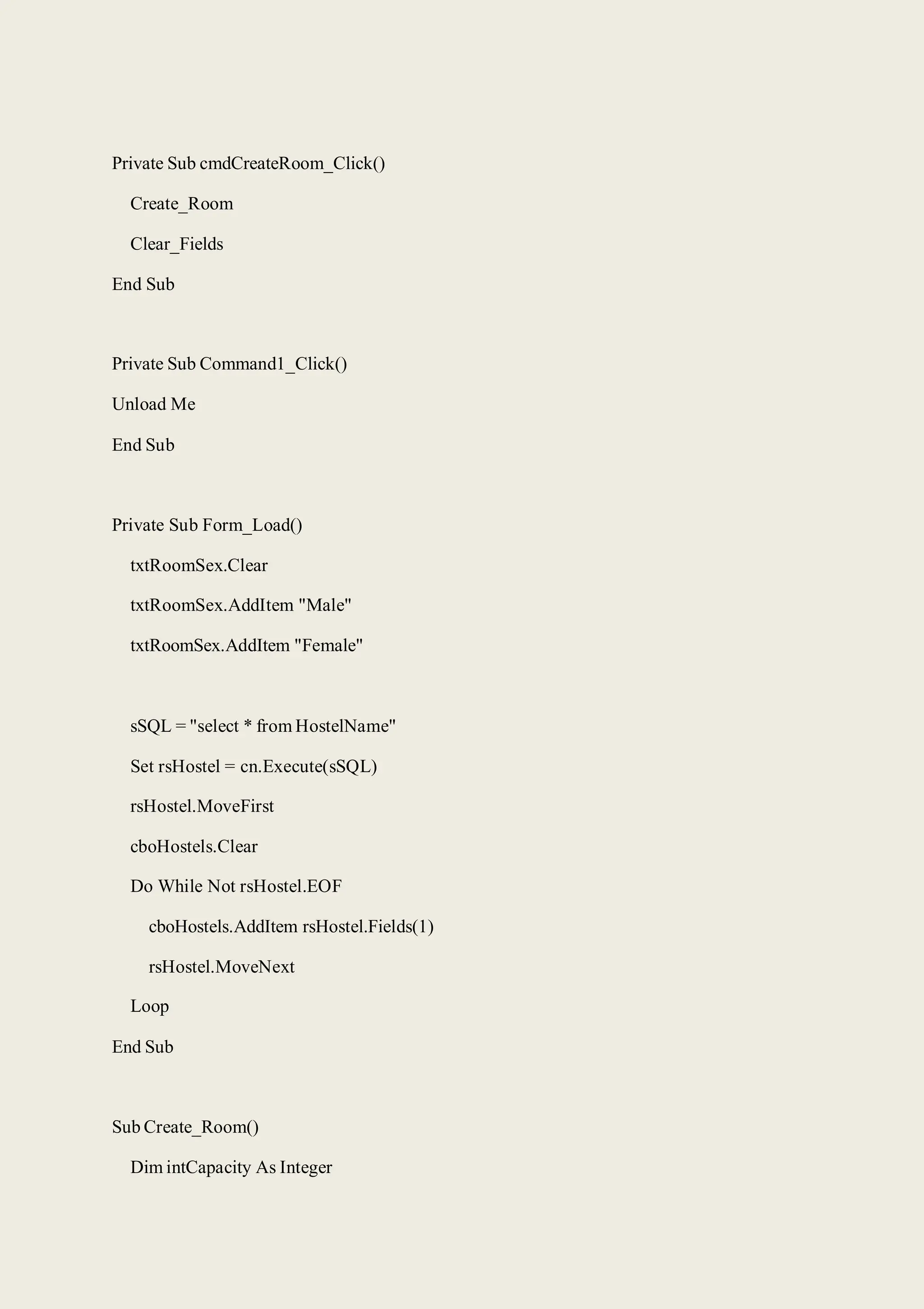 Private Sub cmdCreateRoom_Click()
Create_Room
Clear_Fields
End Sub
Private Sub Command1_Click()
Unload Me
End Sub
Private Sub Form_Load()
txtRoomSex.Clear
txtRoomSex.AddItem "Male"
txtRoomSex.AddItem "Female"
sSQL = "select * from HostelName"
Set rsHostel = cn.Execute(sSQL)
rsHostel.MoveFirst
cboHostels.Clear
Do While Not rsHostel.EOF
cboHostels.AddItem rsHostel.Fields(1)
rsHostel.MoveNext
Loop
End Sub
Sub Create_Room()
Dim intCapacity As Integer
 