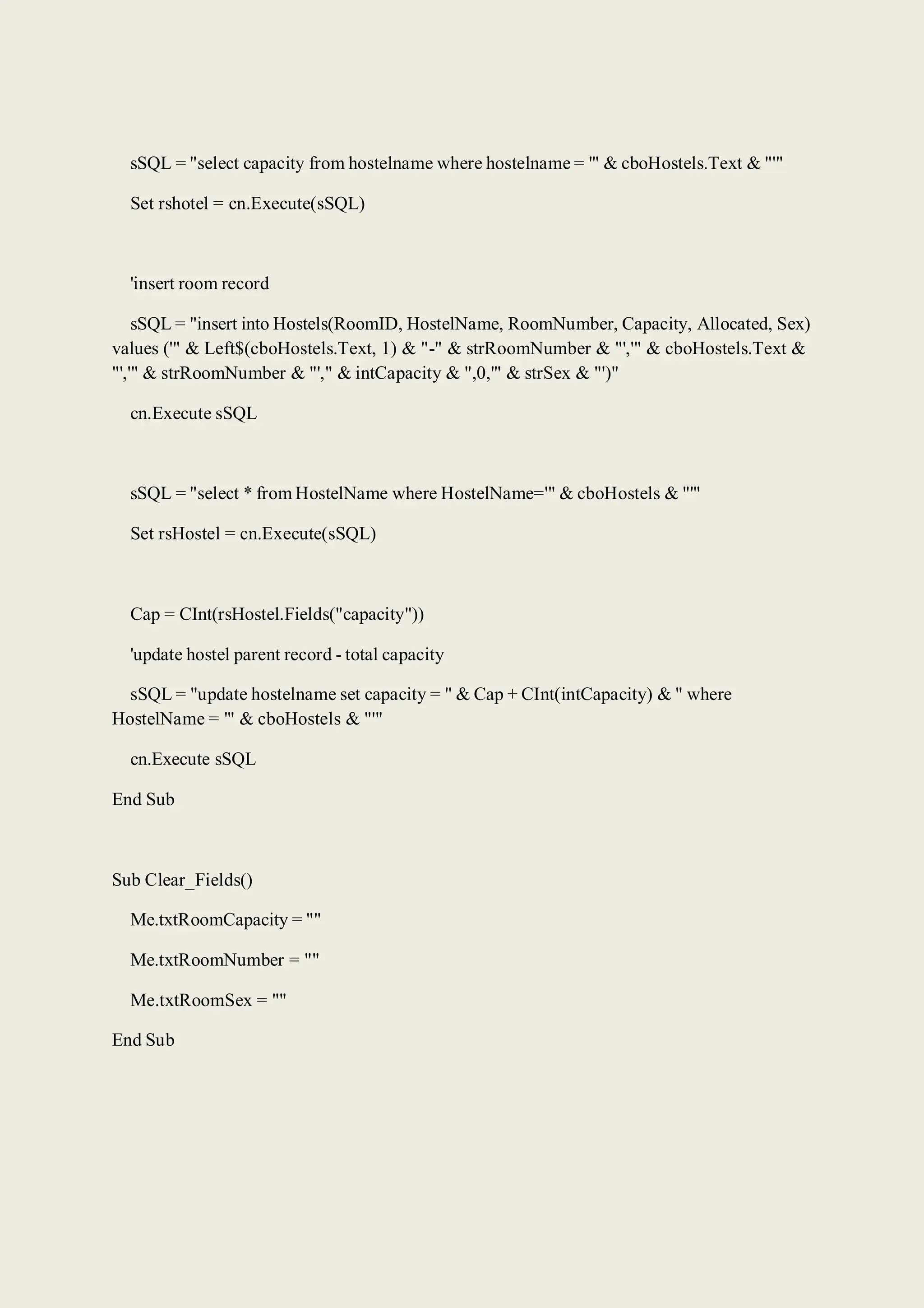 sSQL = "select capacity from hostelname where hostelname = '" & cboHostels.Text & "'"
Set rshotel = cn.Execute(sSQL)
'insert room record
sSQL = "insert into Hostels(RoomID, HostelName, RoomNumber, Capacity, Allocated, Sex)
values ('" & Left$(cboHostels.Text, 1) & "-" & strRoomNumber & "','" & cboHostels.Text &
"','" & strRoomNumber & "'," & intCapacity & ",0,'" & strSex & "')"
cn.Execute sSQL
sSQL = "select * from HostelName where HostelName='" & cboHostels & "'"
Set rsHostel = cn.Execute(sSQL)
Cap = CInt(rsHostel.Fields("capacity"))
'update hostel parent record - total capacity
sSQL = "update hostelname set capacity = " & Cap + CInt(intCapacity) & " where
HostelName = '" & cboHostels & "'"
cn.Execute sSQL
End Sub
Sub Clear_Fields()
Me.txtRoomCapacity = ""
Me.txtRoomNumber = ""
Me.txtRoomSex = ""
End Sub
 