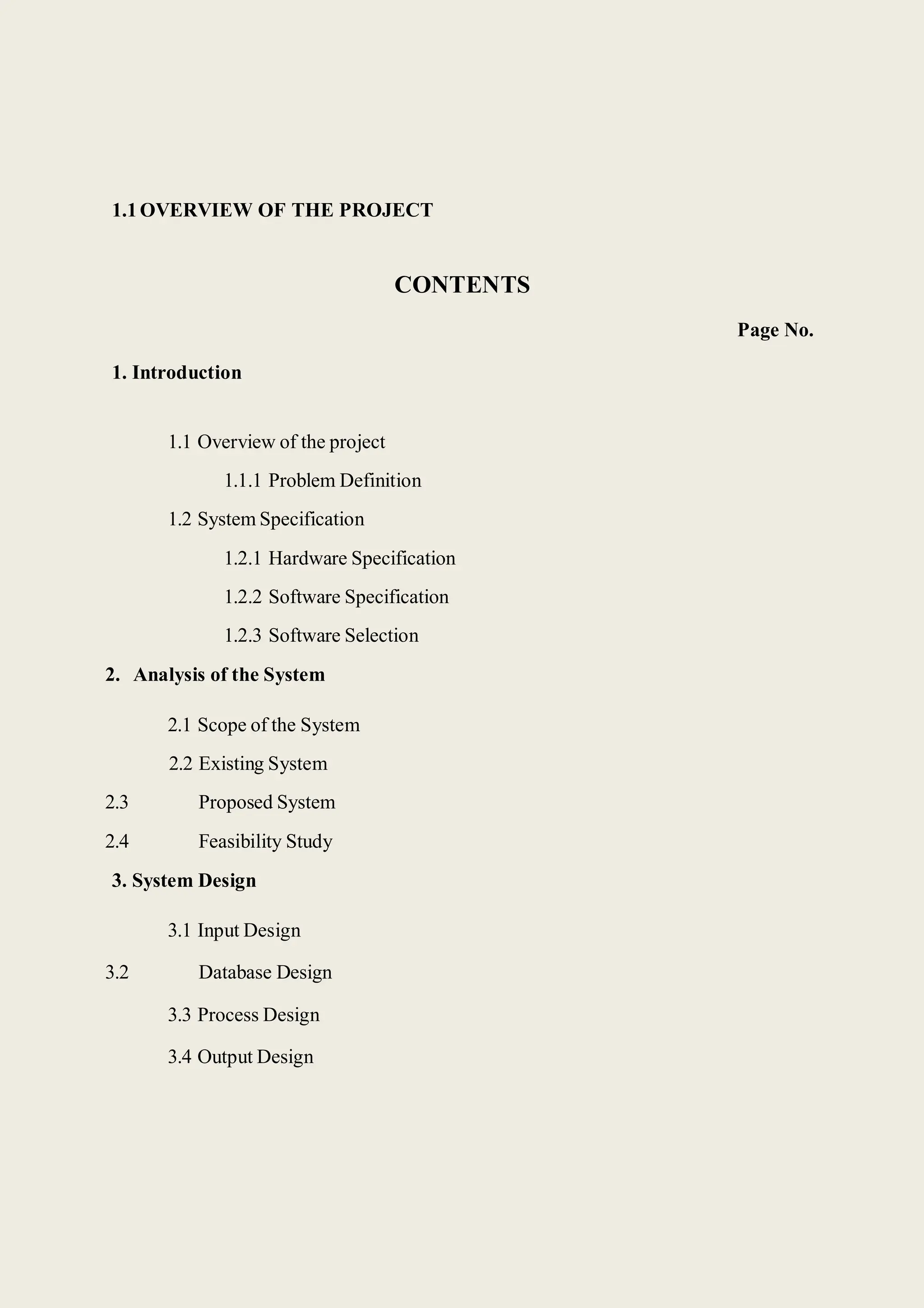 1.1OVERVIEW OF THE PROJECT
1. Introduction
CONTENTS
Page No.
1.1 Overview of the project
1.1.1 Problem Definition
1.2 System Specification
1.2.1 Hardware Specification
1.2.2 Software Specification
1.2.3 Software Selection
2. Analysis of the System
2.1 Scope of the System
2.2 Existing System
2.3 Proposed System
2.4 Feasibility Study
3. System Design
3.1 Input Design
3.2 Database Design
3.3 Process Design
3.4 Output Design
 