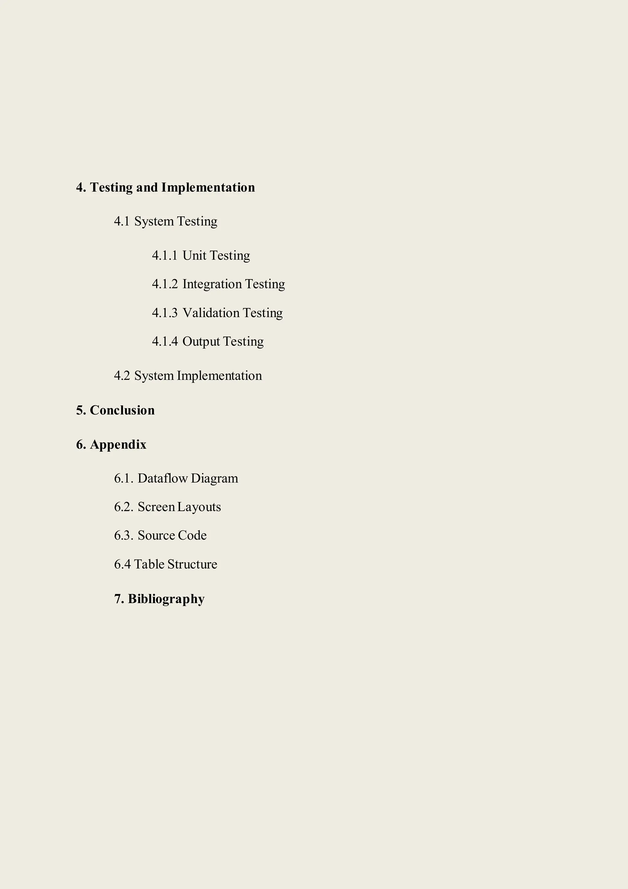 4. Testing and Implementation
4.1 System Testing
4.1.1 Unit Testing
4.1.2 Integration Testing
4.1.3 Validation Testing
4.1.4 Output Testing
4.2 System Implementation
5. Conclusion
6. Appendix
6.1. Dataflow Diagram
6.2. ScreenLayouts
6.3. Source Code
6.4 Table Structure
7. Bibliography
 