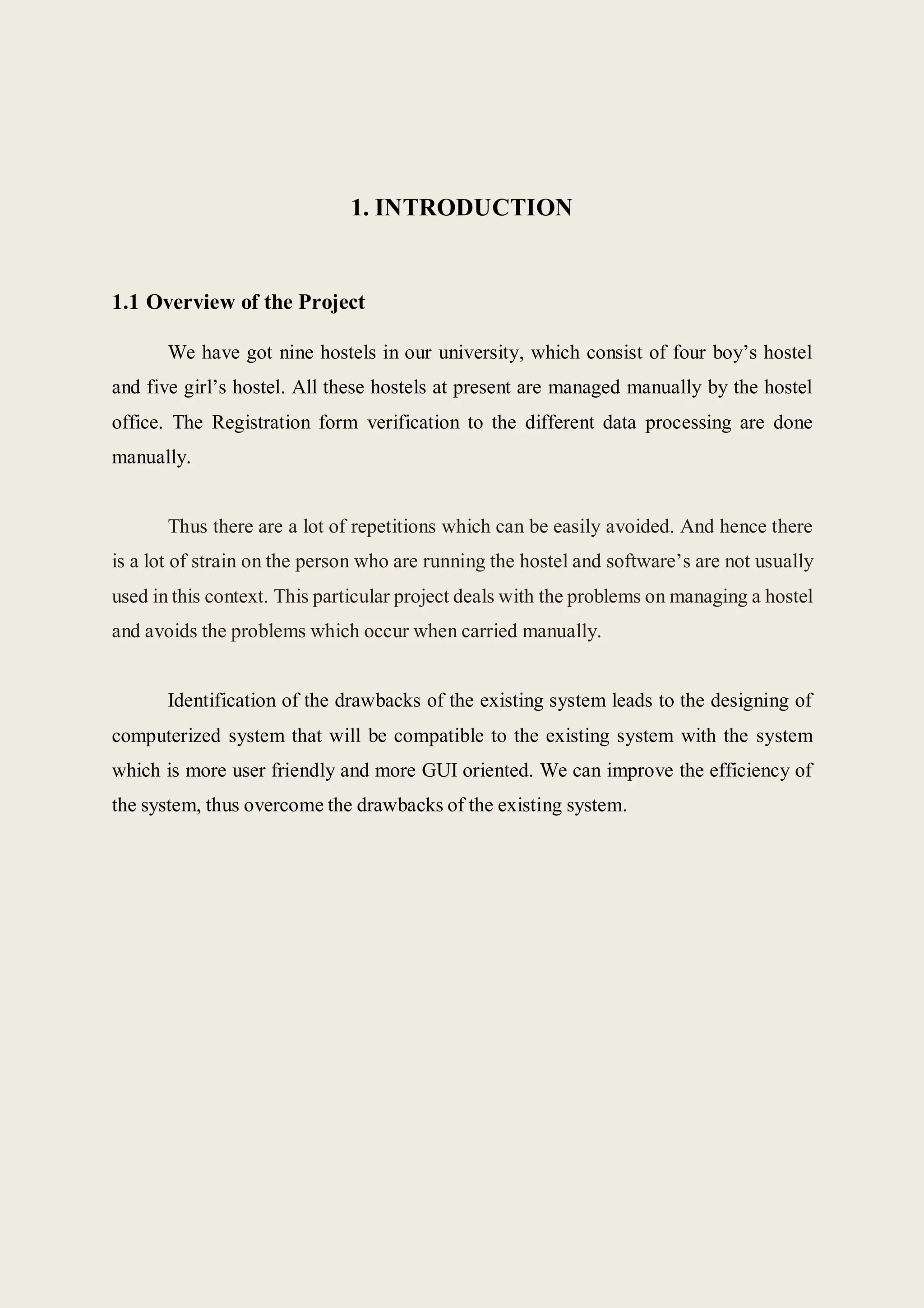 1. INTRODUCTION
1.1 Overview of the Project
We have got nine hostels in our university, which consist of four boy’s hostel
and five girl’s hostel. All these hostels at present are managed manually by the hostel
office. The Registration form verification to the different data processing are done
manually.
Thus there are a lot of repetitions which can be easily avoided. And hence there
is a lot of strain on the person who are running the hostel and software’s are not usually
used in this context. This particular project deals with the problems on managing a hostel
and avoids the problems which occur when carried manually.
Identification of the drawbacks of the existing system leads to the designing of
computerized system that will be compatible to the existing system with the system
which is more user friendly and more GUI oriented. We can improve the efficiency of
the system, thus overcome the drawbacks of the existing system.
 