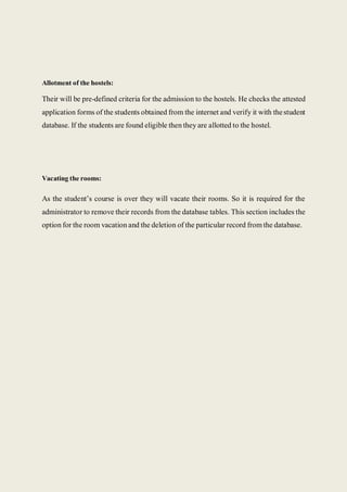 Allotment of the hostels:
Their will be pre-defined criteria for the admission to the hostels. He checks the attested
application forms of the students obtained from the internet and verify it with thestudent
database. If the students are found eligible then they are allotted to the hostel.
Vacating the rooms:
As the student’s course is over they will vacate their rooms. So it is required for the
administrator to remove their records from the database tables. This section includes the
option for the room vacation and the deletion of the particular record from the database.
 