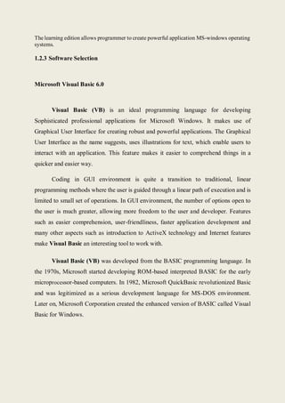 The learning edition allows programmer to create powerful application MS-windows operating
systems.
1.2.3 Software Selection
Microsoft Visual Basic 6.0
Visual Basic (VB) is an ideal programming language for developing
Sophisticated professional applications for Microsoft Windows. It makes use of
Graphical User Interface for creating robust and powerful applications. The Graphical
User Interface as the name suggests, uses illustrations for text, which enable users to
interact with an application. This feature makes it easier to comprehend things in a
quicker and easier way.
Coding in GUI environment is quite a transition to traditional, linear
programming methods where the user is guided through a linear path of execution and is
limited to small set of operations. In GUI environment, the number of options open to
the user is much greater, allowing more freedom to the user and developer. Features
such as easier comprehension, user-friendliness, faster application development and
many other aspects such as introduction to ActiveX technology and Internet features
make Visual Basic an interesting tool to work with.
Visual Basic (VB) was developed from the BASIC programming language. In
the 1970s, Microsoft started developing ROM-based interpreted BASIC for the early
microprocessor-based computers. In 1982, Microsoft QuickBasic revolutionized Basic
and was legitimized as a serious development language for MS-DOS environment.
Later on, Microsoft Corporation created the enhanced version of BASIC called Visual
Basic for Windows.
 
