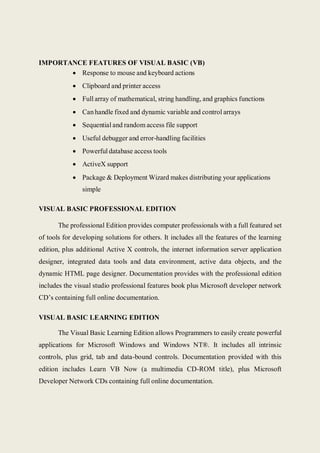 IMPORTANCE FEATURES OF VISUAL BASIC (VB)
 Response to mouse and keyboard actions
 Clipboard and printer access
 Full array of mathematical, string handling, and graphics functions
 Canhandle fixed and dynamic variable and control arrays
 Sequential and random access file support
 Useful debugger and error-handling facilities
 Powerful database access tools
 ActiveX support
 Package & Deployment Wizard makes distributing your applications
simple
VISUAL BASIC PROFESSIONAL EDITION
The professional Edition provides computer professionals with a full featured set
of tools for developing solutions for others. It includes all the features of the learning
edition, plus additional Active X controls, the internet information server application
designer, integrated data tools and data environment, active data objects, and the
dynamic HTML page designer. Documentation provides with the professional edition
includes the visual studio professional features book plus Microsoft developer network
CD’s containing full online documentation.
VISUAL BASIC LEARNING EDITION
The Visual Basic Learning Edition allows Programmers to easily create powerful
applications for Microsoft Windows and Windows NT®. It includes all intrinsic
controls, plus grid, tab and data-bound controls. Documentation provided with this
edition includes Learn VB Now (a multimedia CD-ROM title), plus Microsoft
Developer Network CDs containing full online documentation.
 