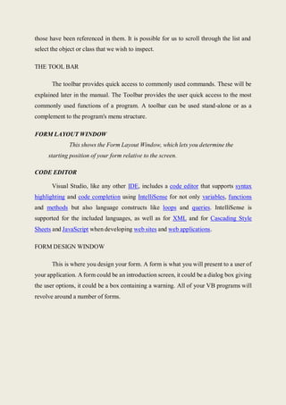 those have been referenced in them. It is possible for us to scroll through the list and
select the object or class that we wish to inspect.
THE TOOL BAR
The toolbar provides quick access to commonly used commands. These will be
explained later in the manual. The Toolbar provides the user quick access to the most
commonly used functions of a program. A toolbar can be used stand-alone or as a
complement to the program's menu structure.
FORM LAYOUT WINDOW
This shows the Form Layout Window, which lets you determine the
starting position of your form relative to the screen.
CODE EDITOR
Visual Studio, like any other IDE, includes a code editor that supports syntax
highlighting and code completion using IntelliSense for not only variables, functions
and methods but also language constructs like loops and queries. IntelliSense is
supported for the included languages, as well as for XML and for Cascading Style
Sheets and JavaScript when developing web sites and web applications.
FORM DESIGN WINDOW
This is where you design your form. A form is what you will present to a user of
your application. A form could be an introduction screen, it could be a dialog box giving
the user options, it could be a box containing a warning. All of your VB programs will
revolve around a number of forms.
 
