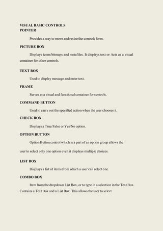 VISUAL BASIC CONTROLS
POINTER
Provides a way to move and resize the controls form.
PICTURE BOX
Displays icons/bitmaps and metafiles. It displays text or Acts as a visual
container for other controls.
TEXT BOX
Used to display message and enter text.
FRAME
Serves as a visual and functional container for controls.
COMMAND BUTTON
Used to carry out the specified action when the user chooses it.
CHECK BOX
Displays a True/False or Yes/No option.
OPTION BUTTON
Option Button control which is a part of an option group allows the
user to select only one option even it displays multiple choices.
LIST BOX
Displays a list of items from which a user can select one.
COMBO BOX
Item from the dropdown List Box, or to type in a selection in the Text Box.
Contains a Text Box and a List Box. This allows the user to select
 