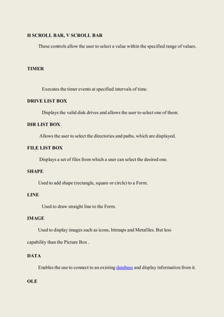 H SCROLL BAR, V SCROLL BAR
These controls allow the user to select a value within the specified range of values.
TIMER
Executes the timer events at specified intervals of time.
DRIVE LIST BOX
Displays the valid disk drives and allows the user to select one of them.
DIR LIST BOX
Allows the user to select the directories and paths, which are displayed.
FILE LIST BOX
Displays a set of files from which a user can select the desired one.
SHAPE
Used to add shape (rectangle, square or circle) to a Form.
LINE
Used to draw straight line to the Form.
IMAGE
Used to display images such as icons, bitmaps and Metafiles. But less
capability than the Picture Box .
DATA
Enables the use to connect to an existing database and display information from it.
OLE
 