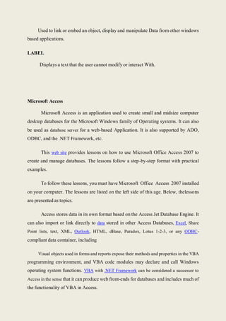 Used to link or embed an object, display and manipulate Data from other windows
based applications.
LABEL
Displays a text that the user cannot modify or interact With.
Microsoft Access
Microsoft Access is an application used to create small and midsize computer
desktop databases for the Microsoft Windows family of Operating systems. It can also
be used as database server for a web-based Application. It is also supported by ADO,
ODBC, and the .NET Framework, etc.
This web site provides lessons on how to use Microsoft Office Access 2007 to
create and manage databases. The lessons follow a step-by-step format with practical
examples.
To follow these lessons, you must have Microsoft Office Access 2007 installed
on your computer. The lessons are listed on the left side of this age. Below, thelessons
are presented as topics.
Access stores data in its own format based on the Access Jet Database Engine. It
can also import or link directly to data stored in other Access Databases, Excel, Share
Point lists, text, XML, Outlook, HTML, dBase, Paradox, Lotus 1-2-3, or any ODBC-
compliant data container, including
Visual objects used in forms and reports expose their methods and properties in the VBA
programming environment, and VBA code modules may declare and call Windows
operating system functions. VBA with .NET Framework can be considered a successor to
Access in the sense that it can produce web front-ends for databases and includes much of
the functionality of VBA in Access.
 