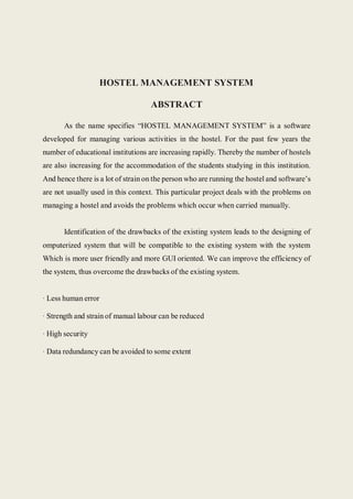 HOSTEL MANAGEMENT SYSTEM
ABSTRACT
As the name specifies “HOSTEL MANAGEMENT SYSTEM” is a software
developed for managing various activities in the hostel. For the past few years the
number of educational institutions are increasing rapidly. Thereby the number of hostels
are also increasing for the accommodation of the students studying in this institution.
And hence there is a lot of strain on the person who are running the hostel and software’s
are not usually used in this context. This particular project deals with the problems on
managing a hostel and avoids the problems which occur when carried manually.
Identification of the drawbacks of the existing system leads to the designing of
omputerized system that will be compatible to the existing system with the system
Which is more user friendly and more GUI oriented. We can improve the efficiency of
the system, thus overcome the drawbacks of the existing system.
· Less human error
· Strength and strain of manual labour can be reduced
· High security
· Data redundancy can be avoided to some extent
 