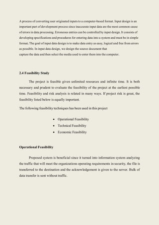 A process of converting user originated inputs to a computer-based format. Input design is an
important part of development process since inaccurate input data are the most common cause
of errors in data processing. Erroneous entries can be controlled by input design. It consists of
developing specifications and procedures for entering data into a system and must be in simple
format. The goal of input data design is to make data entry as easy, logical and free from errors
as possible. In input data design, we design the source document that
capture the data and then select the media used to enter them into the computer.
2.4 Feasibility Study
The project is feasible given unlimited resources and infinite time. It is both
necessary and prudent to evaluate the feasibility of the project at the earliest possible
time. Feasibility and risk analysis is related in many ways. If project risk is great, the
feasibility listed below is equally important.
The following feasibility techniques has been used in this project
 Operational Feasibility
 Technical Feasibility
 Economic Feasibility
Operational Feasibility
Proposed system is beneficial since it turned into information system analyzing
the traffic that will meet the organizations operating requirements in security, the file is
transferred to the destination and the acknowledgement is given to the server. Bulk of
data transfer is sent without traffic.
 