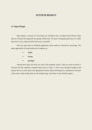 SYSTEM DESIGN
3.1 Input Design
Input design is a process of converting user orientation into a computer based format. Input
data are collected and organized into groups similar data. The goal of designing input data is to make
data entry as easy, logical and free from error as possible.
Once the input data are identified appropriate input media are selected for processing. The
major approaches for entering data into computer are.
➢ Links
➢ Forms
➢ prompts
Among these links and forms are used in the proposed system. Links are used to provide a
selection list that simplifies computed data access or entry. A form is pre-designed templates that
request the user to enter data in the appropriate location. Input and designs are considered as the heart
of the system. Input design forms are developed using visual basic in user friendly manner
 