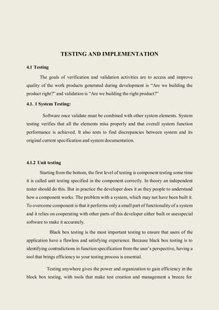 TESTING AND IMPLEMENTATION
4.1 Testing
The goals of verification and validation activities are to access and improve
quality of the work products generated during development is “Are we building the
product right?” and validation is “Are we building the right product?”
4.1. 1 System Testing:
Software once validate must be combined with other system elements. System
testing verifies that all the elements miss properly and that overall system function
performance is achieved. It also tests to find discrepancies between system and its
original current specification and system documentation.
4.1.2 Unit testing
Starting from the bottom, the first level of testing is component testing some time
it is called unit testing specified in the component correctly. In theory an independent
tester should do this. But in practice the developer does it as they people to understand
how a component works. The problem with a system, which may not have been built it.
To overcome component is that it performs only a small part of functionality of a system
and it relies on cooperating with other parts of this developer either built or usesspecial
software to make it accurately.
Black box testing is the most important testing to ensure that users of the
application have a flawless and satisfying experience. Because black box testing is to
identifying contradictions in function specification from the user’s perspective, having a
tool that brings efficiency to your testing process is essential.
Testing anywhere gives the power and organization to gain efficiency in the
block box testing, with tools that make test creation and management a breeze for
 