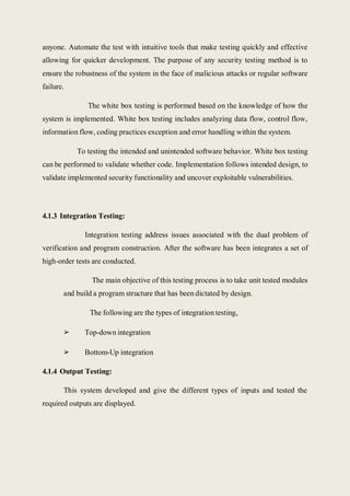 anyone. Automate the test with intuitive tools that make testing quickly and effective
allowing for quicker development. The purpose of any security testing method is to
ensure the robustness of the system in the face of malicious attacks or regular software
failure.
The white box testing is performed based on the knowledge of how the
system is implemented. White box testing includes analyzing data flow, control flow,
information flow, coding practices exception and error handling within the system.
To testing the intended and unintended software behavior. White box testing
can be performed to validate whether code. Implementation follows intended design, to
validate implemented security functionality and uncover exploitable vulnerabilities.
4.1.3 Integration Testing:
Integration testing address issues associated with the dual problem of
verification and program construction. After the software has been integrates a set of
high-order tests are conducted.
The main objective of this testing process is to take unit tested modules
and build a program structure that has been dictated by design.
The following are the types of integration testing,
➢ Top-down integration
➢ Bottom-Up integration
4.1.4 Output Testing:
This system developed and give the different types of inputs and tested the
required outputs are displayed.
 
