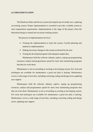 4.2 IMPLEMENTATION
The Hardware Sales and Service system developed may be totally new, replacing
an existing system. Proper implementation is essential to provide a reliable system to
meet organization requirements. Implementation is the stage of the project when the
theoretical design is turned into an actual working system.
The process of implementation involves:
 Training the implementation to learn the system. Careful planning and
method to implementation
 Making necessary changes to the system as desired by the user.
 Testing the developed program with adequate sample data.
Maintenance hold the software industry captive, typing up programming
resources; analyst and programmers spend for more time maintaining programs
that they do write them.
Maintenance is not as rewarding as exciting as developing system, few tools and
techniques are available for maintenance a good test plan is lacking. Maintenance
covers a wide range of activities, including correcting coding and design errors,updating
user support.
Maintenance hold the software industry captive, typing up programming
resources; analyst and programmers spend for more time maintaining programs that
they do write them. Maintenance is not as rewarding as exciting as developing system,
few tools and techniques are available for maintenance a good test plan is lacking.
Maintenance covers a wide range of activities, including correcting coding and design
errors, updating user support.
 