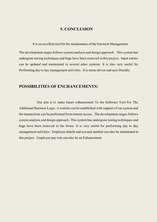 5. CONCLUSION
It is an excellent tool for the maintenance of the Garment Management.
The development stages follows system analysis and design approach. This system has
undergone testing techniques and bugs have been removed in this project. Input entries
can be updated and maintained in several other systems. It is also very useful for
Performing day to day management activities. It is menu driven and user-friendly.
POSSIBILITIES OF ENCHANCEMENTS:
Our aim is to make future enhancement To the Software Tool For The
Additional Business Logic. A website can be established with support of our system and
the transactions can be performed from remote access. The development stages follows
system analysis and design approach. This system has undergone testing techniques and
bugs have been removed in the forms. It is very useful for performing day to day
management activities. Employee details and account number can also be maintained in
this project. Employee pay role can also be an Enhancement
 