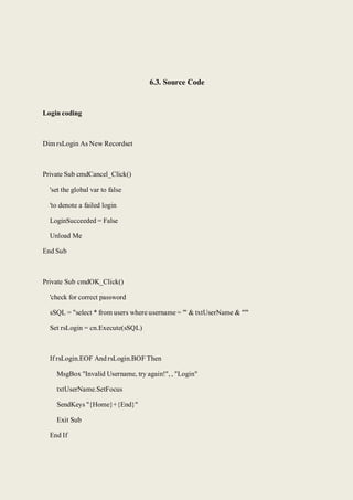 6.3. Source Code
Login coding
Dim rsLogin As New Recordset
Private Sub cmdCancel_Click()
'set the global var to false
'to denote a failed login
LoginSucceeded = False
Unload Me
End Sub
Private Sub cmdOK_Click()
'check for correct password
sSQL = "select * from users where username = '" & txtUserName & "'"
Set rsLogin = cn.Execute(sSQL)
If rsLogin.EOF And rsLogin.BOF Then
MsgBox "Invalid Username, try again!", , "Login"
txtUserName.SetFocus
SendKeys "{Home}+{End}"
Exit Sub
End If
 