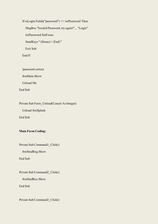 If rsLogin.Fields("password") <> txtPassword Then
MsgBox "Invalid Password, try again!", , "Login"
txtPassword.SetFocus
SendKeys "{Home}+{End}"
Exit Sub
End If
'password correct
frmMain.Show
Unload Me
End Sub
Private Sub Form_Unload(Cancel As Integer)
Unload frmSplash
End Sub
Main Form Coding:
Private Sub Command1_Click()
frmStudReg.Show
End Sub
Private Sub Command2_Click()
frmStudRec.Show
End Sub
Private Sub Command3_Click()
 