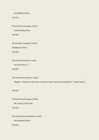 frmAddHostel.Show
End Sub
Private Sub Command4_Click()
frmHostelMgt.Show
End Sub
Private Sub Command6_Click()
DataReport5.Show
End Sub
Private Sub mnuAbout_Click()
frmAbout.Show 1
End Sub
Private Sub mnuAllocate_Click()
MsgBox "Automatic Allocation wiating for Supervisor Recommendation!", vbInformation
End Sub
Private Sub mnuCascade_Click()
Me.Arrange vbCascade
End Sub
Private Sub mnuCreateHostel_Click()
frmAddHostel.Show
End Sub
 