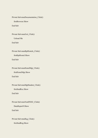 Private Sub mnuDocumentation_Click()
frmBrowser.Show
End Sub
Private Sub mnuExit_Click()
Unload Me
End Sub
Private Sub mnuRptHostels_Click()
frmRptHostel.Show
End Sub
Private Sub mnuHostelMgt_Click()
frmHostelMgt.Show
End Sub
Private Sub mnuMgtStudent_Click()
frmStudRec.Show
End Sub
Private Sub mnuNonHND2_Click()
DataReport9.Show
End Sub
Private Sub mnuReg_Click()
frmStudReg.Show
 