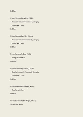End Sub
Private Sub mnuRptAllUn_Click()
DataEnvironment1.Command4_Grouping
DataReport2.Show
End Sub
Private Sub mnuRptFully_Click()
DataEnvironment1.Command5_Grouping
DataReport3.Show
End Sub
Private Sub mnuRptHos_Click()
frmRptHostel.Show
End Sub
Private Sub mnuRptPartial_Click()
DataEnvironment1.Command3_Grouping
DataReport1.Show
End Sub
Private Sub mnuRptStudDept_Click()
DataReport6.Show
End Sub
Private Sub mnuRptStudDeptF_Click()
DataReport7.Show
 