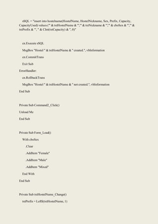 sSQL = "insert into hostelname(HostelName, HostelNickname, Sex, Prefix, Capacity,
CapacityUsed) values ('" & txtHostelName & "','" & txtNickname & "','" & cboSex & "','" &
txtPrefix & "', " & CInt(txtCapacity) & ", 0)"
cn.Execute sSQL
MsgBox "Hostel " & txtHostelName & " created.", vbInformation
cn.CommitTrans
Exit Sub
ErrorHandler:
cn.RollbackTrans
MsgBox "Hostel " & txtHostelName & " not created.", vbInformation
End Sub
Private Sub Command2_Click()
Unload Me
End Sub
Private Sub Form_Load()
With cboSex
.Clear
.AddItem "Female"
.AddItem "Male"
.AddItem "Mixed"
End With
End Sub
Private Sub txtHostelName_Change()
txtPrefix = Left$(txtHostelName, 1)
 