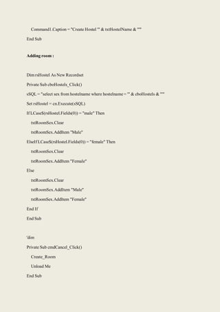 Command1.Caption = "Create Hostel '" & txtHostelName & "'"
End Sub
Adding room :
Dim rsHostel As New Recordset
Private Sub cboHostels_Click()
sSQL = "select sex from hostelname where hostelname = '" & cboHostels & "'"
Set rsHostel = cn.Execute(sSQL)
If LCase$(rsHostel.Fields(0)) = "male" Then
txtRoomSex.Clear
txtRoomSex.AddItem "Male"
ElseIf LCase$(rsHostel.Fields(0)) = "female" Then
txtRoomSex.Clear
txtRoomSex.AddItem "Female"
Else
txtRoomSex.Clear
txtRoomSex.AddItem "Male"
txtRoomSex.AddItem "Female"
End If
End Sub
'dim
Private Sub cmdCancel_Click()
Create_Room
Unload Me
End Sub
 
