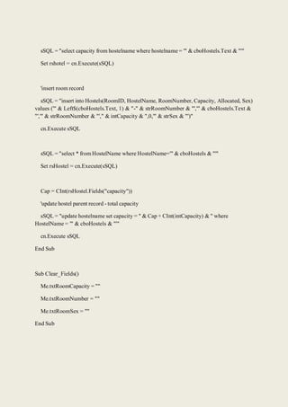 sSQL = "select capacity from hostelname where hostelname = '" & cboHostels.Text & "'"
Set rshotel = cn.Execute(sSQL)
'insert room record
sSQL = "insert into Hostels(RoomID, HostelName, RoomNumber, Capacity, Allocated, Sex)
values ('" & Left$(cboHostels.Text, 1) & "-" & strRoomNumber & "','" & cboHostels.Text &
"','" & strRoomNumber & "'," & intCapacity & ",0,'" & strSex & "')"
cn.Execute sSQL
sSQL = "select * from HostelName where HostelName='" & cboHostels & "'"
Set rsHostel = cn.Execute(sSQL)
Cap = CInt(rsHostel.Fields("capacity"))
'update hostel parent record - total capacity
sSQL = "update hostelname set capacity = " & Cap + CInt(intCapacity) & " where
HostelName = '" & cboHostels & "'"
cn.Execute sSQL
End Sub
Sub Clear_Fields()
Me.txtRoomCapacity = ""
Me.txtRoomNumber = ""
Me.txtRoomSex = ""
End Sub
 