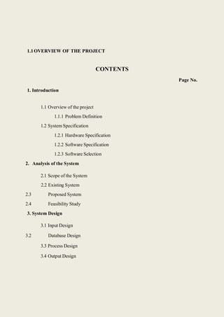 1.1OVERVIEW OF THE PROJECT
1. Introduction
CONTENTS
Page No.
1.1 Overview of the project
1.1.1 Problem Definition
1.2 System Specification
1.2.1 Hardware Specification
1.2.2 Software Specification
1.2.3 Software Selection
2. Analysis of the System
2.1 Scope of the System
2.2 Existing System
2.3 Proposed System
2.4 Feasibility Study
3. System Design
3.1 Input Design
3.2 Database Design
3.3 Process Design
3.4 Output Design
 