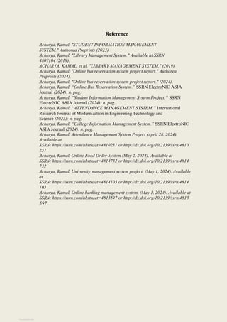 Reference
Acharya, Kamal. "STUDENT INFORMATION MANAGEMENT
SYSTEM." Authorea Preprints (2023).
Acharya, Kamal. "Library Management System." Available at SSRN
4807104 (2019).
ACHARYA, KAMAL, et al. "LIBRARY MANAGEMENT SYSTEM." (2019).
Acharya, Kamal. "Online bus reservation system project report." Authorea
Preprints (2024).
Acharya, Kamal. "Online bus reservation system project report." (2024).
Acharya, Kamal. “Online Bus Reservation System.” SSRN ElectroNIC ASIA
Journal (2024): n. pag.
Acharya, Kamal. “Student Information Management System Project.” SSRN
ElectroNIC ASIA Journal (2024): n. pag.
Acharya, Kamal. “ATTENDANCE MANAGEMENT SYSTEM.” International
Research Journal of Modernization in Engineering Technology and
Science (2023): n. pag.
Acharya, Kamal. “College Information Management System.” SSRN ElectroNIC
ASIA Journal (2024): n. pag.
Acharya, Kamal, Attendance Management System Project (April 28, 2024).
Available at
SSRN: https://ssrn.com/abstract=4810251 or http://dx.doi.org/10.2139/ssrn.4810
251
Acharya, Kamal, Online Food Order System (May 2, 2024). Available at
SSRN: https://ssrn.com/abstract=4814732 or http://dx.doi.org/10.2139/ssrn.4814
732
Acharya, Kamal, University management system project. (May 1, 2024). Available
at
SSRN: https://ssrn.com/abstract=4814103 or http://dx.doi.org/10.2139/ssrn.4814
103
Acharya, Kamal, Online banking management system. (May 1, 2024). Available at
SSRN: https://ssrn.com/abstract=4813597 or http://dx.doi.org/10.2139/ssrn.4813
597
View publication stats
 
