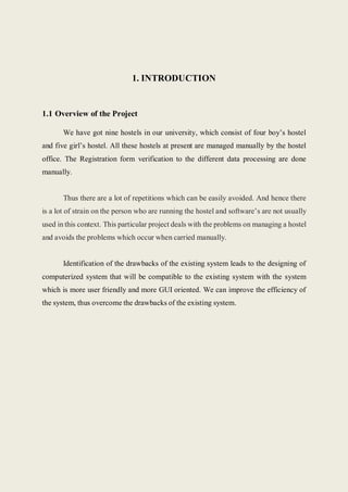 1. INTRODUCTION
1.1 Overview of the Project
We have got nine hostels in our university, which consist of four boy’s hostel
and five girl’s hostel. All these hostels at present are managed manually by the hostel
office. The Registration form verification to the different data processing are done
manually.
Thus there are a lot of repetitions which can be easily avoided. And hence there
is a lot of strain on the person who are running the hostel and software’s are not usually
used in this context. This particular project deals with the problems on managing a hostel
and avoids the problems which occur when carried manually.
Identification of the drawbacks of the existing system leads to the designing of
computerized system that will be compatible to the existing system with the system
which is more user friendly and more GUI oriented. We can improve the efficiency of
the system, thus overcome the drawbacks of the existing system.
 
