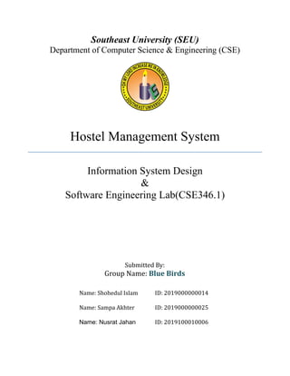 Southeast University (SEU)
Department of Computer Science & Engineering (CSE)
Hostel Management System
Information System Design
&
Software Engineering Lab(CSE346.1)
Submitted By:
Group Name: Blue Birds
Name: Shohedul Islam ID: 2019000000014
Name: Sampa Akhter ID: 2019000000025
Name: Nusrat Jahan ID: 2019100010006
 