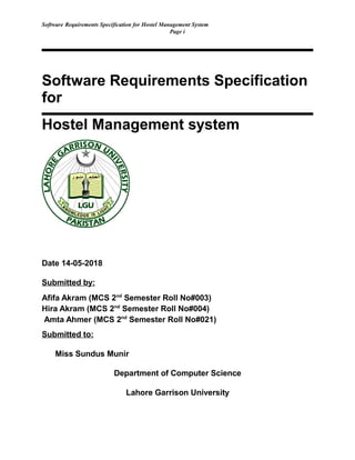 Software Requirements Specification for Hostel Management System
Page i
Software Requirements Specification
for
Hostel Management system
Date 14-05-2018
Submitted by:
Afifa Akram (MCS 2nd
Semester Roll No#003)
Hira Akram (MCS 2nd
Semester Roll No#004)
Amta Ahmer (MCS 2nd
Semester Roll No#021)
Submitted to:
Miss Sundus Munir
Department of Computer Science
Lahore Garrison University
 
