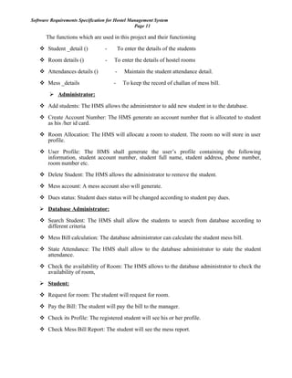 Software Requirements Specification for Hostel Management System
Page 11
The functions which are used in this project and their functioning
 Student _detail () - To enter the details of the students
 Room details () - To enter the details of hostel rooms
 Attendances details () - Maintain the student attendance detail.
 Mess _details - To keep the record of challan of mess bill.
 Administrator:
 Add students: The HMS allows the administrator to add new student in to the database.
 Create Account Number: The HMS generate an account number that is allocated to student
as his /her id card.
 Room Allocation: The HMS will allocate a room to student. The room no will store in user
profile.
 User Profile: The HMS shall generate the user’s profile containing the following
information, student account number, student full name, student address, phone number,
room number etc.
 Delete Student: The HMS allows the administrator to remove the student.
 Mess account: A mess account also will generate.
 Dues status: Student dues status will be changed according to student pay dues.
 Database Administrator:
 Search Student: The HMS shall allow the students to search from database according to
different criteria
 Mess Bill calculation: The database administrator can calculate the student mess bill.
 State Attendance: The HMS shall allow to the database administrator to state the student
attendance.
 Check the availability of Room: The HMS allows to the database administrator to check the
availability of room,
 Student:
 Request for room: The student will request for room.
 Pay the Bill: The student will pay the bill to the manager.
 Check its Profile: The registered student will see his or her profile.
 Check Mess Bill Report: The student will see the mess report.
 
