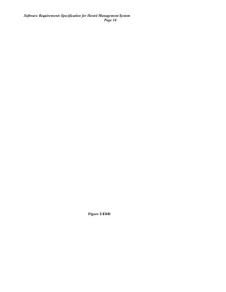 Software Requirements Specification for Hostel Management System
Page 14
Has
Login
Passoword
Login_user
_name
Login_id
User
User_id
Manage
Payment
Paument_i
d
Payment_d
eatil
Hostle
Hostle_na
me
Has
Rooms
Rppm_deta
il
Has Beds
Bed_no
Has
Mess_Detail
Mess_id
AdministratorGenerates
profile
id
Figure 2:ERD
 