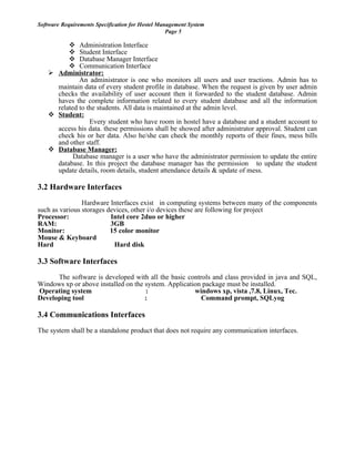 Software Requirements Specification for Hostel Management System
Page 5
 Administration Interface
 Student Interface
 Database Manager Interface
 Communication Interface
 Administrator:
An administrator is one who monitors all users and user tractions. Admin has to
maintain data of every student profile in database. When the request is given by user admin
checks the availability of user account then it forwarded to the student database. Admin
haves the complete information related to every student database and all the information
related to the students. All data is maintained at the admin level.
 Student:
Every student who have room in hostel have a database and a student account to
access his data. these permissions shall be showed after administrator approval. Student can
check his or her data. Also he/she can check the monthly reports of their fines, mess bills
and other staff.
 Database Manager:
Database manager is a user who have the administrator permission to update the entire
database. In this project the database manager has the permission to update the student
update details, room details, student attendance details & update of mess.
3.2 Hardware Interfaces
Hardware Interfaces exist in computing systems between many of the components
such as various storages devices, other i/o devices these are following for project
Processor: Intel core 2duo or higher
RAM: 3GB
Monitor: 15 color monitor
Mouse & Keyboard
Hard Hard disk
3.3 Software Interfaces
The software is developed with all the basic controls and class provided in java and SQL,
Windows xp or above installed on the system. Application package must be installed.
Operating system : windows xp, vista ,7.8, Linux, Tec.
Developing tool : Command prompt, SQLyog
3.4 Communications Interfaces
The system shall be a standalone product that does not require any communication interfaces.
 