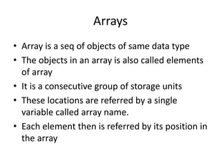 Arrays
• Array is a seq of objects of same data type
• The objects in an array is also called elements
of array
• It is a consecutive group of storage units
• These locations are referred by a single
variable called array name.
• Each element then is referred by its position in
the array
 