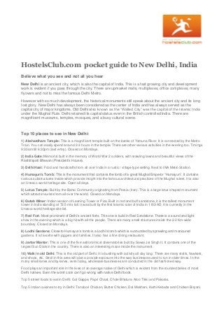 HostelsClub.com pocket guide to New Delhi, India
Believe what you see and not all you hear
New Delhi is an ancient city, which is also the capital of India. This is a fast growing city and development
work is evident if you pass through the city. There are upmarket malls, multiplexes, office complexes, many
flyovers and not to miss the famous Delhi Metro.
However with so much development, the historical monuments still speak about the ancient city and its long
lost glory. New Delhi has always been considered as the center of India and has always served as the
capital city of major kingdoms. Old Delhi also known as the “Walled City” was the capital of the Islamic India
under the Mughal Rule. Delhi retained its capital status even in the British controlled India. There are
magnificent museums, temples, mosques, and a busy cultural scene.
Top 10 places to see in New Delhi:
1) Akshardham Temple: This is a magnificent temple built on the banks of Yamuna River. It is connected by the Metro
Train. You can easily spend around 2-3 hours in the temple. There are other various activities in the evening too. Timings
9:30am till 6:30pm (last entry). Closed on Mondays.
2) India Gate: Memorial built in the memory of World War 2 soldiers, with srawling lawns and beautiful views of the
Rashtrapati Bhawan (President’s House).
3) Delhi Haat: Food and handicrafts from all over India in a rustic / village type setting. Next to INA Metro Station.
4) Humayun’s Tomb: This is the monument that contains the tomb of a great Mughal Emperor “Humayun”. It contains
various substructures inside which provide insight into the famous architectural practices of the Mughal rulers. It is also
an Unesco world heritage site. Open all days.
5) Lotus Temple: Built by the Bahai Community originating from Persia (Iran). This is a large lotus shaped monument
which attracts tourists from all over the world. Closed on Mondays.
6) Qutub Minar: Indian version of Leaning Tower or Piza. Built in red and buff sandstone, it is the tallest monument
tower in India standing at 72.5 mts tall. It was built by the first Islamic ruler of India in 1193 AD. It is currently in the
Unesco world heritage site list.
7) Red Fort: Most prominent of Delhi’s ancient forts. This one is build in Red Sandstone. There is a sound and light
show in the evening which is a big hit with all the people. There are many small structures inside the 2.2 Km-wide
boundary. Closed on Mondays.
8) Lodhi Gardens: Close to Humayun’s tomb is a Lodhi’s tomb which is surrounded by sprawling and manicured
gardens. It is favorite with joggers and families. It also has a fine dining restaurant.
9) Jantar Mantar: This is one of the five astronomical observatories built by Sawai Jai Singh II. It contains one of the
largest Sun Dials in the country. There is also an interesting maze inside the monument.
10) Walk in old Delhi: This is the old part of Delhi. It is bustling with activity all day long. There are many stalls, hawkers,
and shops, etc. Stroll in this area will give a provide exposure into the way businesses used to run in older times. In the
many small lanes and by-lanes, even today, wholesale businesses are conducted in the old fashioned way.
Food plays an important role in the lives of an average native of Delhi which is evident from the rounded belies of most
Delhi natives. Even the worst cook can’t go wrong with native Delhi foods.
Top 5 street foods to eat in Delhi: Gol Gappe, Papri Chaat, Chole Bhature, Aloo Tikki and Pakoras.
Top 5 Indian cuisines to try in Delhi: Tandoori Chicken, Butter Chicken, Dal Makhani, Kathi Kebabs and Chicken Biryani.
 
