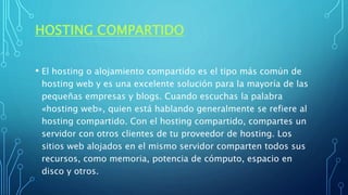 HOSTING COMPARTIDO
• El hosting o alojamiento compartido es el tipo más común de
hosting web y es una excelente solución para la mayoría de las
pequeñas empresas y blogs. Cuando escuchas la palabra
«hosting web», quien está hablando generalmente se refiere al
hosting compartido. Con el hosting compartido, compartes un
servidor con otros clientes de tu proveedor de hosting. Los
sitios web alojados en el mismo servidor comparten todos sus
recursos, como memoria, potencia de cómputo, espacio en
disco y otros.
 