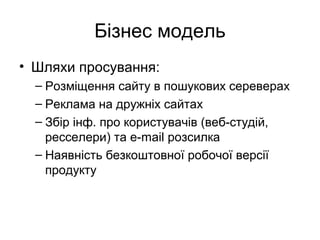 Бізнес модель
• Шляхи просування:
– Розміщення сайту в пошукових сереверах
– Реклама на дружніх сайтах
– Збір інф. про користувачів (веб-студій,
ресселери) та е-mail розсилка
– Наявність безкоштовної робочої версії
продукту
 