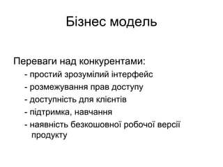 Бізнес модель
Переваги над конкурентами:
- простий зрозумілий інтерфейс
- розмежування прав доступу
- доступність для клієнтів
- підтримка, навчання
- наявність безкошовної робочої версії
продукту
 