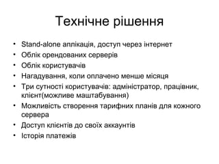 Технічне рішення
• Stand-alone аплікація, доступ через інтернет
• Облік орендованих серверів
• Облік користувачів
• Нагадування, коли оплачено менше місяця
• Три сутності користувачів: адміністратор, працівник,
клієнт(можливе маштабування)
• Можливість створення тарифних планів для кожного
сервера
• Доступ клієнтів до своїх аккаунтів
• Історія платежів
 