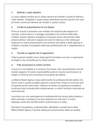 `
http://www.mma.moda
1. Definite i vostri obiettivi
La cosa migliore da fare per la vostra carriera da modelle è quella di definire i
vostri obiettivi. Scegliete in quale campo desiderate lavorare perché così sarà
più facile riuscire ad ottenere dei risultati in questo campo.
2. Curate la presentazione di voi stesse
Prima di riuscire a diventare una modella che risponda alle esigenze di
mercato, è bene darsi un vantaggio competitivo nei confronti delle altre
modelle. Questo significa impegnarsi nel proprio lavoro dal principio della
propria carriera. Cercate di seguire dei corsi di make-up e hair styling per
migliorare la vostra presentazione nei confronti del cliente e delle agenzie di
modelle e cercate di possedere delle foto professionali che vi rappresentino al
meglio.
3. Trovate un agente che ti rappresenti
Tutte le grandi modelle hanno degli agenti! Cercatene uno che vi rappresenti
al meglio e che combatta per la vostra carriera.
4. Fate accrescere la vostra carriera
Il lavoro di una modella è in continuo movimento. Non accontentatevi mai dei
risultati raggiunti. È vostra responsabilità quella di riuscire a promuovervi al
meglio in modo da farvi conoscere tra la gente del settore.
La Milano Model Agency nasce dall’incontro tra professionisti del settore che
hanno unito in questo progetto passioni e know-how. Grazie ai numerosi anni
di esperienza del nostro team, offriamo al cliente un’assistenza completa e
mirata per tutta la durata della collaborazione, su tutto il territorio nazionale ed
internazionale.
Lavoriamo con una vasta gamma di professionisti nel campo delle hostess e
delle promoter e vantiamo una ricca selezione di volti nuovi. Il nostro
database vanta oltre 50.000 profili in tutta Europa e in Italia.
Standard di eccellenza, professionalità, affidabilità e serietà fanno della
Milano Model Agency il partner ideale per la promozione della tua società.
 