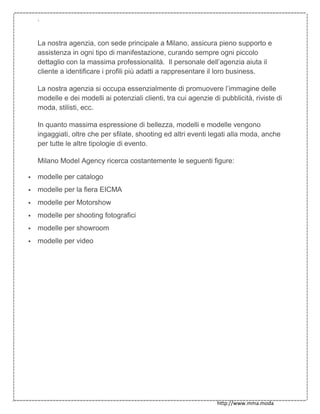`
http://www.mma.moda
La nostra agenzia, con sede principale a Milano, assicura pieno supporto e
assistenza in ogni tipo di manifestazione, curando sempre ogni piccolo
dettaglio con la massima professionalità. Il personale dell’agenzia aiuta il
cliente a identificare i profili più adatti a rappresentare il loro business.
La nostra agenzia si occupa essenzialmente di promuovere l’immagine delle
modelle e dei modelli ai potenziali clienti, tra cui agenzie di pubblicità, riviste di
moda, stilisti, ecc.
In quanto massima espressione di bellezza, modelli e modelle vengono
ingaggiati, oltre che per sfilate, shooting ed altri eventi legati alla moda, anche
per tutte le altre tipologie di evento.
Milano Model Agency ricerca costantemente le seguenti figure:
 modelle per catalogo
 modelle per la fiera EICMA
 modelle per Motorshow
 modelle per shooting fotografici
 modelle per showroom
 modelle per video
 