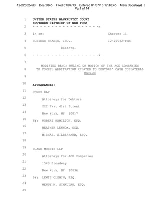 12-22052-rdd    Doc 2045   Filed 01/07/13 Entered 01/07/13 17:40:45   Main Document 1
                                                                               Page
                                        Pg 1 of 14


    1     UNITED STATES BANKRUPTCY COURT
          SOUTHERN DISTRICT OF NEW YORK
    2     - - - - - - - - - - - - - - - - - -x

    3     In re:                                             Chapter 11

    4     HOSTESS BRANDS, INC.,                              12-22052-rdd

    5                         Debtors.

    6     - - - - - - - - - - - - - - - - - -x

    7
                  MODIFIED BENCH RULING ON MOTION OF THE ACE COMPANIES
    8          TO COMPEL ARBITRATION RELATED TO DEBTORS’ CASH COLLATERAL
                                         MOTION
    9

   10     APPEARANCES:
   11
          JONES DAY
   12
                  Attorneys for Debtors
   13
                  222 East 41st Street
   14
                  New York, NY     10017
   15
          BY:     ROBERT HAMILTON, ESQ.
   16
                  HEATHER LENNOX, ESQ.
   17
                  MICHAEL SILBERFARB, ESQ.
   18

   19
          DUANE MORRIS LLP
   20
                  Attorneys for ACE Companies
   21
                  1540 Broadway
   22
                  New York, NY     10036
   23
          BY:     LEWIS OLSHIN, ESQ.
   24
                  WENDY M. SIMKULAK, ESQ.
   25
 