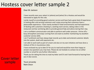 Hostess cover letter sample 2
Dear Mr Jackson

Cover letter
sample

I have recently seen your advert in (where) and (when) for a Hostess and would be
interested to apply for this role.
I pride myself on providing good customer service and have had a great deal of experience
in looking after and serving customers and I enjoy ensuring that customers have a
pleasurable experience. I have mainly worked in hotel environments and had experience
of dealing with customers checking in, wanting room service, taking orders in the
restaurant and bar and being able to provide general help and advice during their stay.
I am a confident communicator and able to perform well under pressure. I thrive off a
busy atmosphere and enjoy running from one task to another maintaining my excellent
customer service skills.
I am IT proficient and have always kept records up to date and entered customer details
into the system, dealt with payments etc.
I am able to work well as part of a team and also on my own initiative and have done a
mixture of this in my previous roles.
I have enclosed my up to date CV for you to read and would be more than happy to
answer any questions you may have. Please do not hesitate to contact me on either
number or email for any further information.
Thank you for taking the time to read my letter and CV and I look forward to hearing from
you in due course.
Yours sincerely
Mark Dixon

 