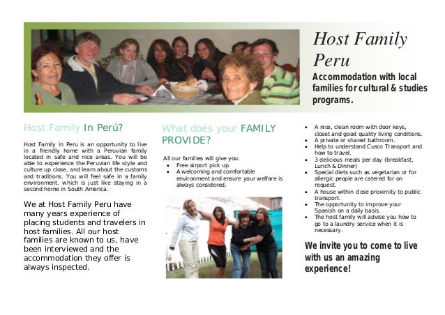 Host Family In Perú?
Host Family in Peru is an opportunity to live
in a friendly home with a Peruvian family
located in safe and nice areas. You will be
able to experience the Peruvian life style and
culture up close, and learn about the customs
and traditions. You will feel safe in a family
environment, which is just like staying in a
second home in South America.
We at Host Family Peru have
many years experience of
placing students and travelers in
host families. All our host
families are known to us, have
been interviewed and the
accommodation they offer is
always inspected.
What does your FAMILY
PROVIDE?
All our families will give you:
• Free airport pick up.
• A welcoming and comfortable
environment and ensure your welfare is
always considered.
Host Family
Peru
Accommodation with local
families for cultural & studies
programs.
• A nice, clean room with door keys,
closet and good quality living conditions.
• A private or shared bathroom.
• Help to understand Cusco Transport and
how to travel.
• 3 delicious meals per day (breakfast,
Lunch & Dinner)
• Special diets such as vegetarian or for
allergic people are catered for on
request.
• A house within close proximity to public
transport.
• The opportunity to improve your
Spanish on a daily basis.
• The host family will advise you how to
go to a laundry service when it is
necessary.
We invite you to come to live
with us an amazing
experience!
 